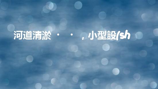 河道清淤，小型設(shè)備助力高效施工